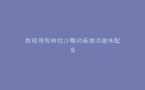 教程用剪映给沙雕动画增添趣味配音