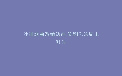 沙雕歌曲改编动画,笑翻你的周末时光