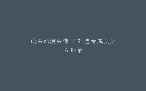 萌系动漫头像 AI打造专属美少女形象