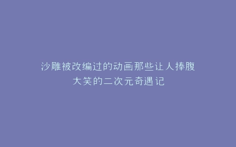 沙雕被改编过的动画那些让人捧腹大笑的二次元奇遇记