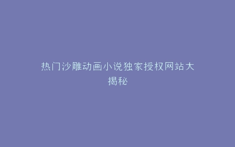 热门沙雕动画小说独家授权网站大揭秘
