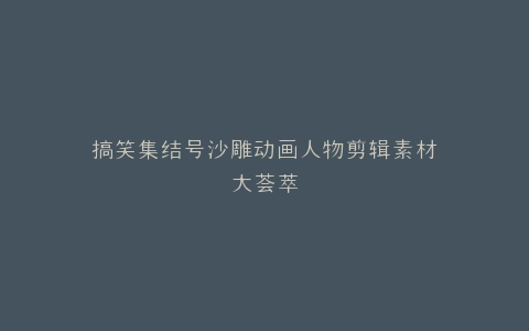搞笑集结号沙雕动画人物剪辑素材大荟萃