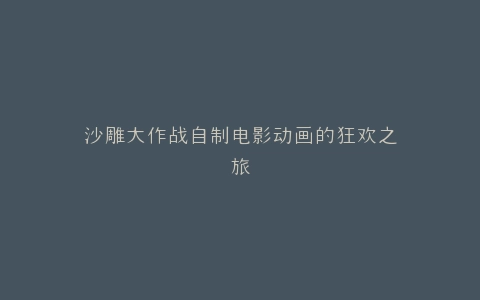 沙雕大作战自制电影动画的狂欢之旅