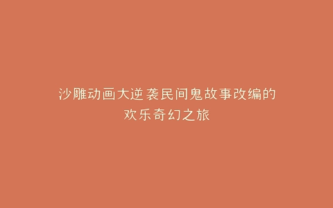 沙雕动画大逆袭民间鬼故事改编的欢乐奇幻之旅