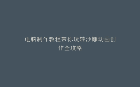 电脑制作教程带你玩转沙雕动画创作全攻略