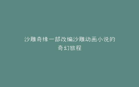 沙雕奇缘一部改编沙雕动画小说的奇幻旅程