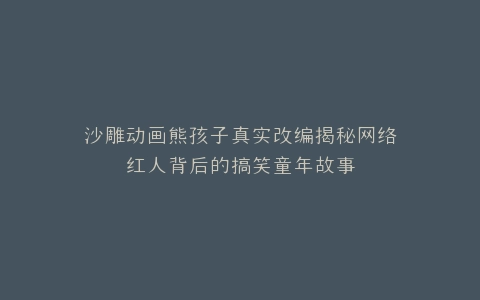 沙雕动画熊孩子真实改编揭秘网络红人背后的搞笑童年故事