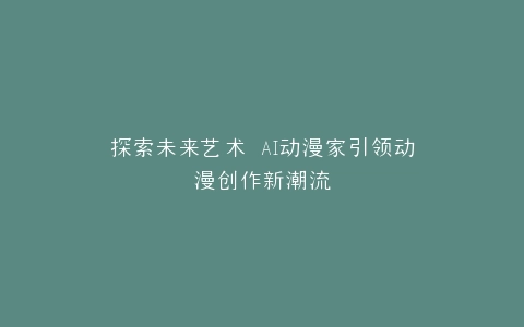 探索未来艺术 AI动漫家引领动漫创作新潮流