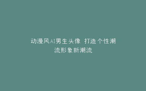 动漫风AI男生头像 打造个性潮流形象新潮流