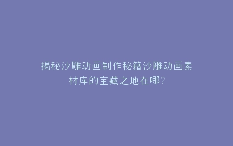 揭秘沙雕动画制作秘籍沙雕动画素材库的宝藏之地在哪?