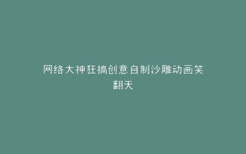 网络大神狂搞创意自制沙雕动画笑翻天