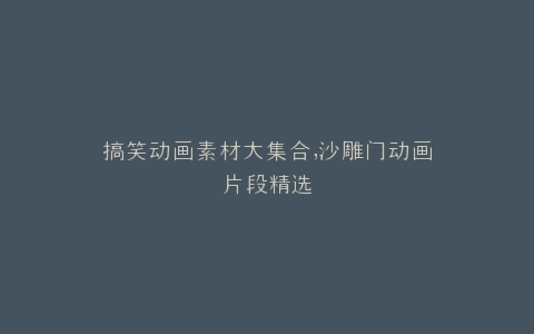 搞笑动画素材大集合,沙雕门动画片段精选