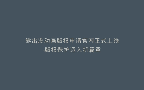 熊出没动画版权申请官网正式上线,版权保护迈入新篇章
