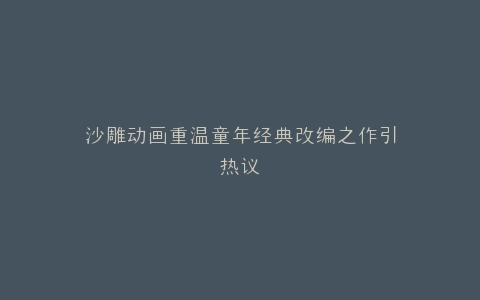 沙雕动画重温童年经典改编之作引热议