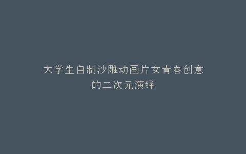 大学生自制沙雕动画片女青春创意的二次元演绎