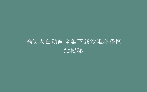 搞笑大白动画全集下载沙雕必备网站揭秘