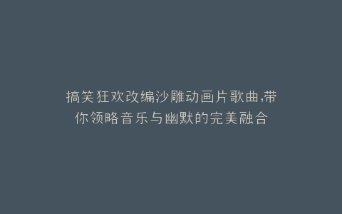 搞笑狂欢改编沙雕动画片歌曲,带你领略音乐与幽默的完美融合