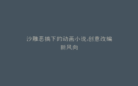 沙雕恶搞下的动画小说,创意改编新风向