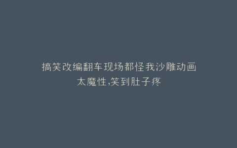 搞笑改编翻车现场都怪我沙雕动画太魔性,笑到肚子疼