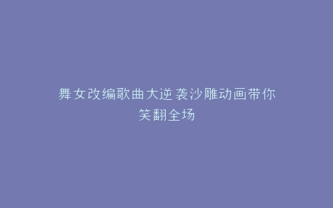 舞女改编歌曲大逆袭沙雕动画带你笑翻全场