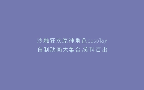 沙雕狂欢原神角色cosplay自制动画大集合,笑料百出