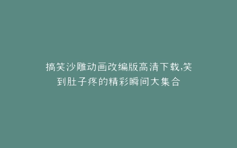 搞笑沙雕动画改编版高清下载,笑到肚子疼的精彩瞬间大集合