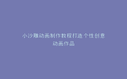 小沙雕动画制作教程打造个性创意动画作品