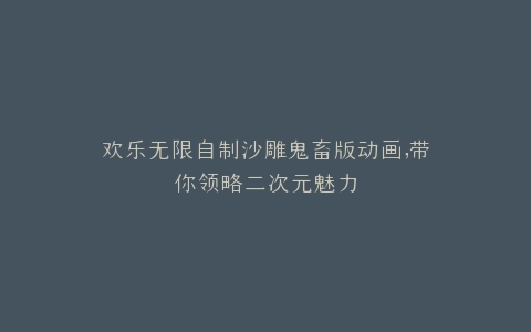 欢乐无限自制沙雕鬼畜版动画,带你领略二次元魅力