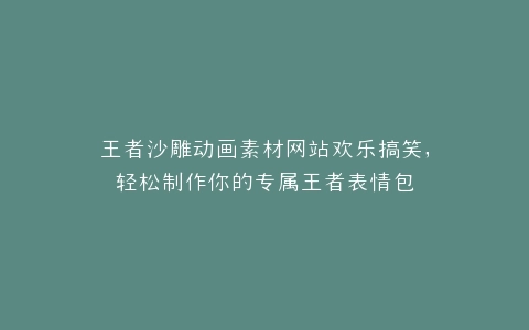 王者沙雕动画素材网站欢乐搞笑,轻松制作你的专属王者表情包