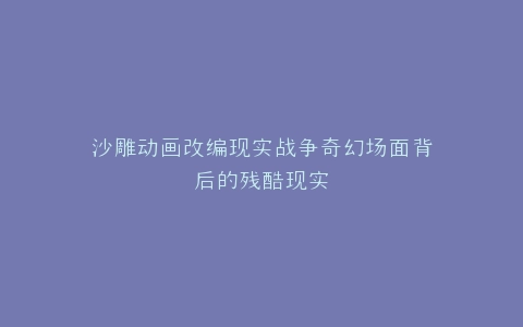 沙雕动画改编现实战争奇幻场面背后的残酷现实
