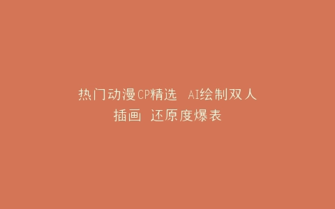 热门动漫CP精选 AI绘制双人插画 还原度爆表