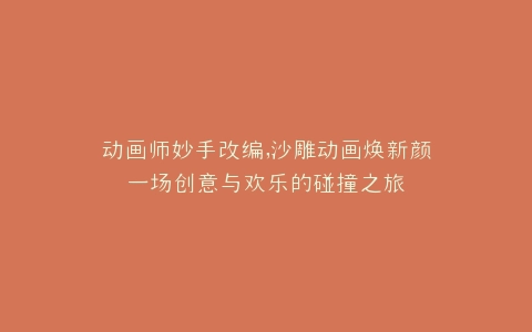 动画师妙手改编,沙雕动画焕新颜一场创意与欢乐的碰撞之旅