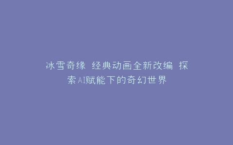 冰雪奇缘 经典动画全新改编 探索AI赋能下的奇幻世界