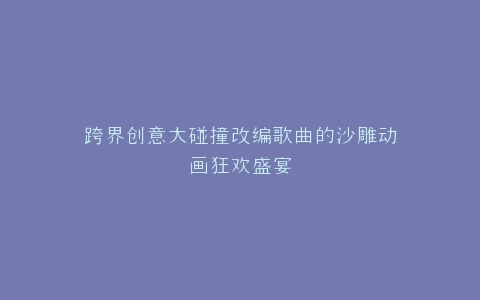 跨界创意大碰撞改编歌曲的沙雕动画狂欢盛宴