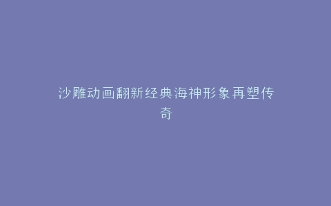 沙雕动画翻新经典海神形象再塑传奇