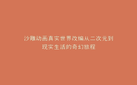 沙雕动画真实世界改编从二次元到现实生活的奇幻旅程