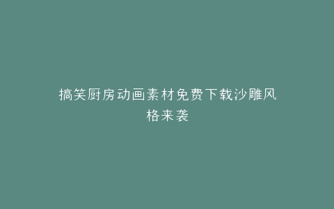 搞笑厨房动画素材免费下载沙雕风格来袭