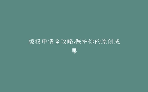 版权申请全攻略,保护你的原创成果