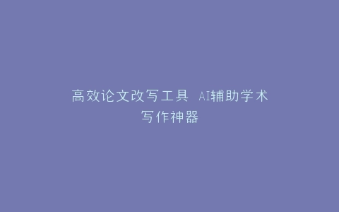 高效论文改写工具 AI辅助学术写作神器