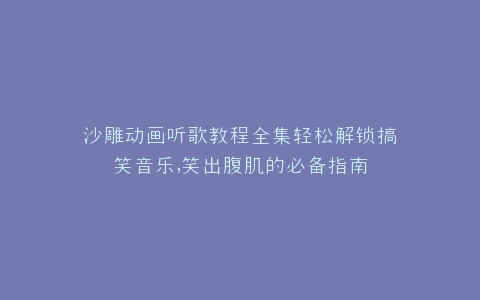 沙雕动画听歌教程全集轻松解锁搞笑音乐,笑出腹肌的必备指南
