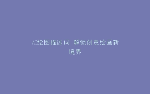 AI绘图描述词 解锁创意绘画新境界