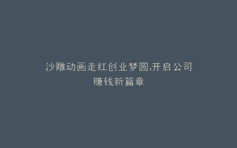 沙雕动画走红创业梦圆,开启公司赚钱新篇章