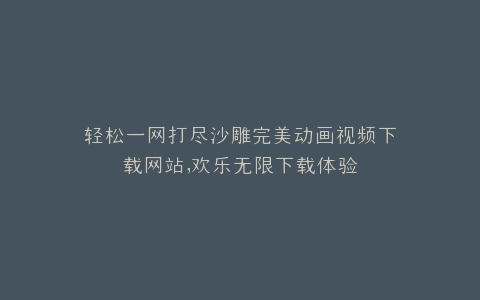 轻松一网打尽沙雕完美动画视频下载网站,欢乐无限下载体验