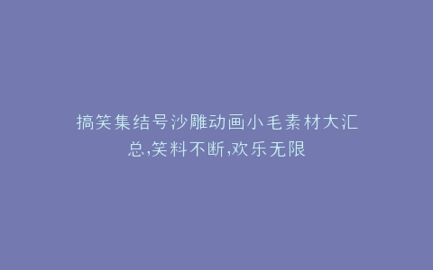 搞笑集结号沙雕动画小毛素材大汇总,笑料不断,欢乐无限