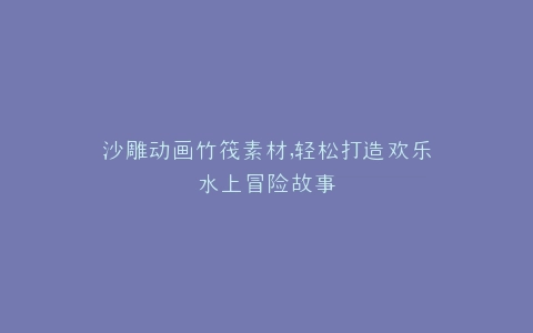 沙雕动画竹筏素材,轻松打造欢乐水上冒险故事