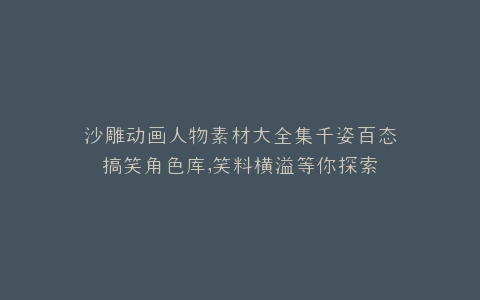 沙雕动画人物素材大全集千姿百态搞笑角色库,笑料横溢等你探索