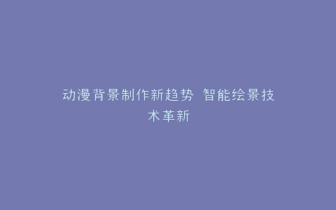 动漫背景制作新趋势 智能绘景技术革新