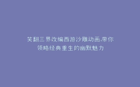 笑翻三界改编西游沙雕动画,带你领略经典重生的幽默魅力