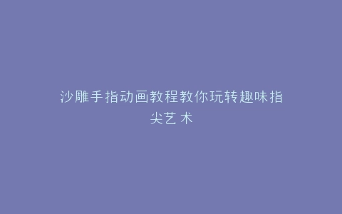 沙雕手指动画教程教你玩转趣味指尖艺术