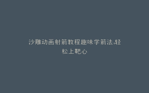 沙雕动画射箭教程趣味学箭法,轻松上靶心